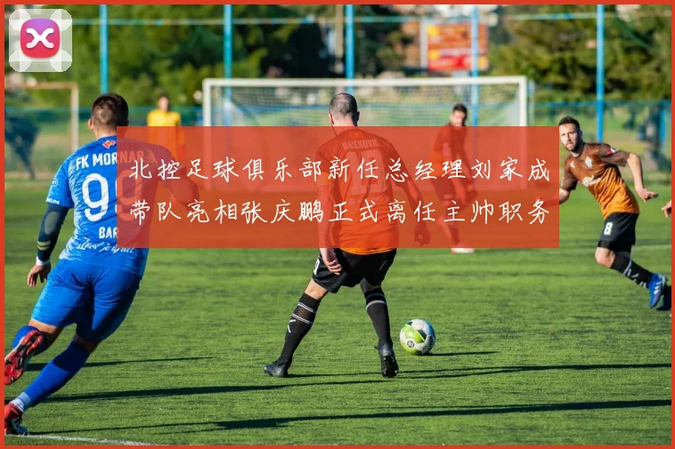 北控足球俱乐部新任总经理刘家成带队亮相张庆鹏正式离任主帅职务
