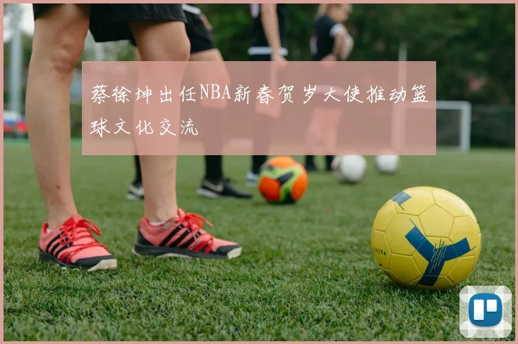 蔡徐坤出任NBA新春贺岁大使推动篮球文化交流