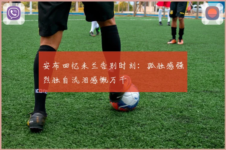 安布回忆米兰告别时刻：孤独感强烈独自流泪感慨万千