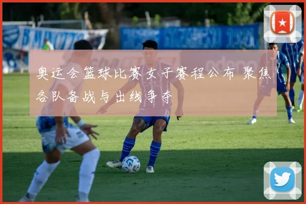奥运会篮球比赛女子赛程公布 聚焦各队备战与出线争夺