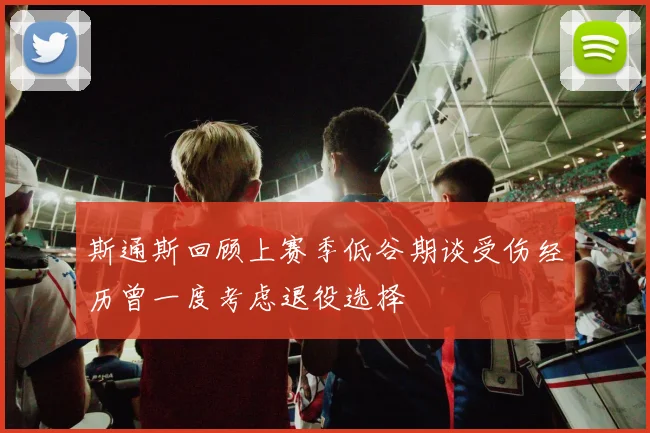 斯通斯回顾上赛季低谷期谈受伤经历曾一度考虑退役选择
