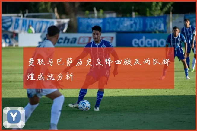 曼联与巴萨历史交锋回顾及两队辉煌成就分析