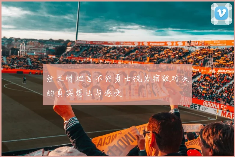 杜兰特坦言不将勇士视为宿敌对决的真实想法与感受