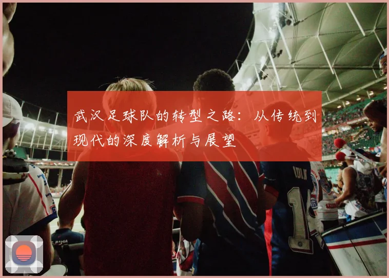 武汉足球队的转型之路：从传统到现代的深度解析与展望