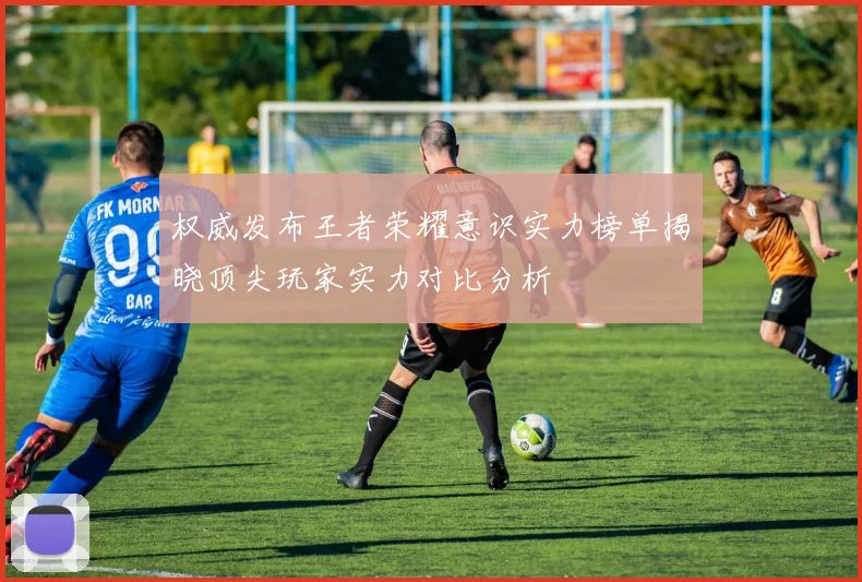 权威发布王者荣耀意识实力榜单揭晓顶尖玩家实力对比分析