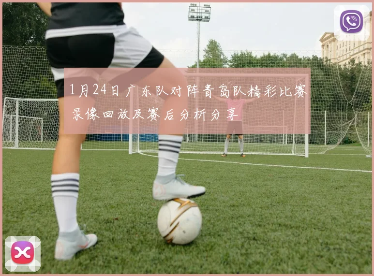 1月24日广东队对阵青岛队精彩比赛录像回放及赛后分析分享